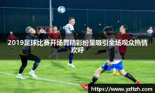 2019足球比赛开场舞精彩纷呈吸引全场观众热情欢呼