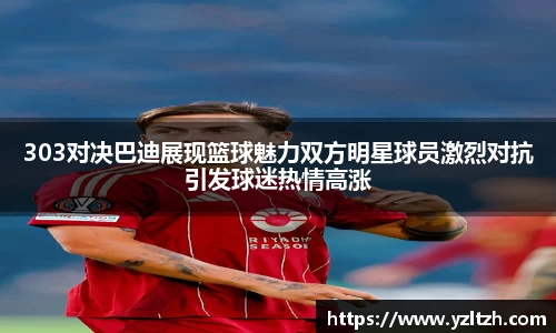303对决巴迪展现篮球魅力双方明星球员激烈对抗引发球迷热情高涨
