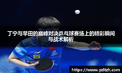 丁宁与早田的巅峰对决乒乓球赛场上的精彩瞬间与战术解析