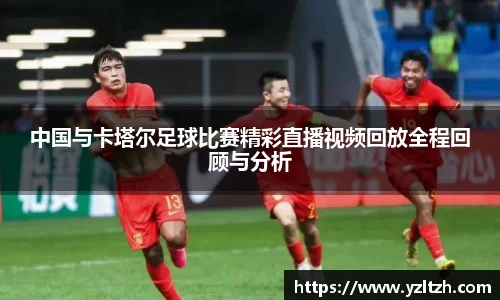中国与卡塔尔足球比赛精彩直播视频回放全程回顾与分析