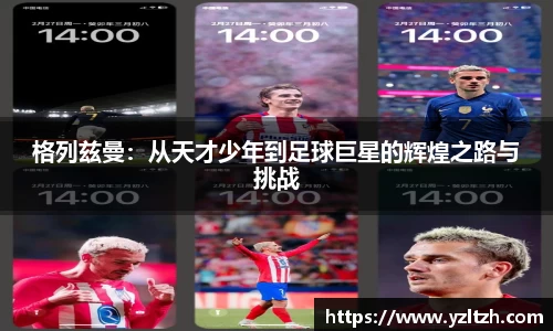 格列兹曼：从天才少年到足球巨星的辉煌之路与挑战
