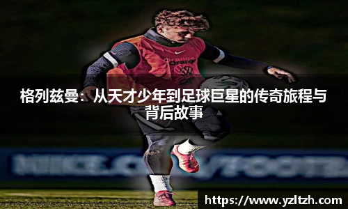 格列兹曼：从天才少年到足球巨星的传奇旅程与背后故事