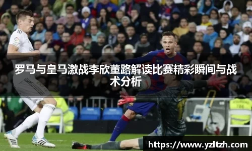 罗马与皇马激战李欣董路解读比赛精彩瞬间与战术分析